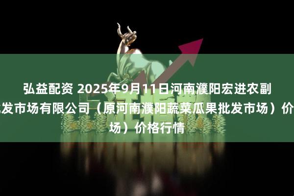 弘益配资 2025年9月11日河南濮阳宏进农副产品批发市场有限公司（原河南濮阳蔬菜瓜果批发市场）价格行情