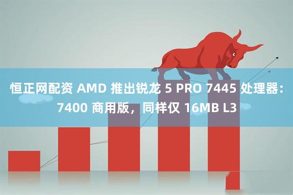 恒正网配资 AMD 推出锐龙 5 PRO 7445 处理器：7400 商用版，同样仅 16MB L3