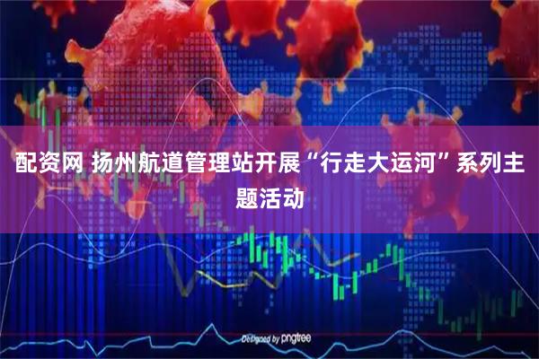 配资网 扬州航道管理站开展“行走大运河”系列主题活动