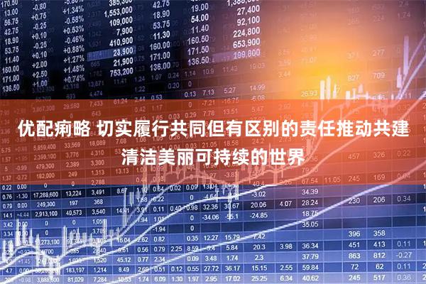 优配痢略 切实履行共同但有区别的责任推动共建清洁美丽可持续的世界