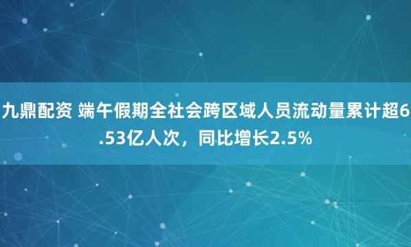 九鼎配资 端午假期全社会跨区域人员流动量累计超6.53亿人次，同比增长2.5%