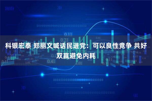科银宏泰 郑丽文喊话民进党：可以良性竞争 共好双赢避免内耗