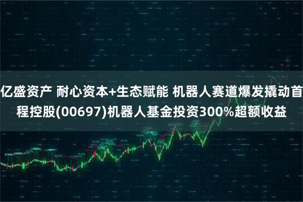亿盛资产 耐心资本+生态赋能 机器人赛道爆发撬动首程控股(00697)机器人基金投资300%超额收益
