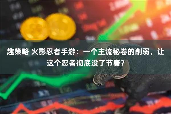 趣策略 火影忍者手游：一个主流秘卷的削弱，让这个忍者彻底没了节奏？