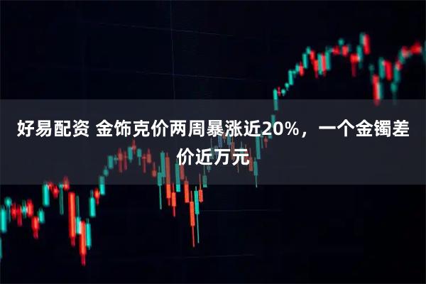 好易配资 金饰克价两周暴涨近20%，一个金镯差价近万元