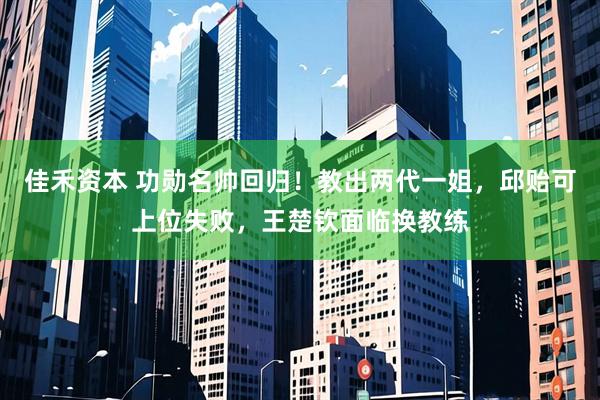 佳禾资本 功勋名帅回归！教出两代一姐，邱贻可上位失败，王楚钦面临换教练