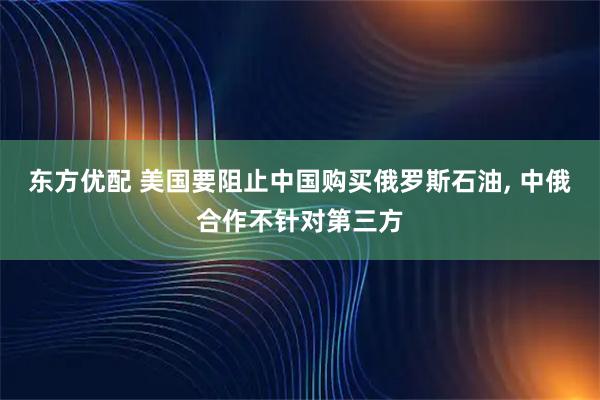 东方优配 美国要阻止中国购买俄罗斯石油, 中俄合作不针对第三方