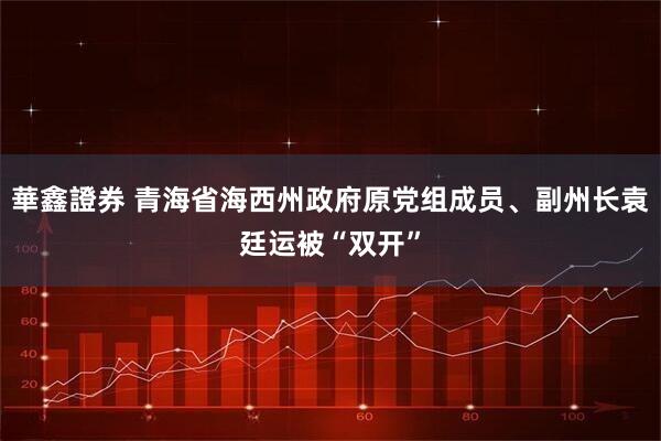 華鑫證券 青海省海西州政府原党组成员、副州长袁廷运被“双开”