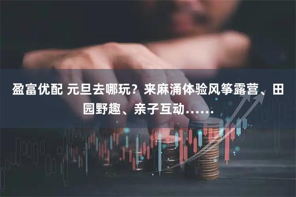 盈富优配 元旦去哪玩？来麻涌体验风筝露营、田园野趣、亲子互动……