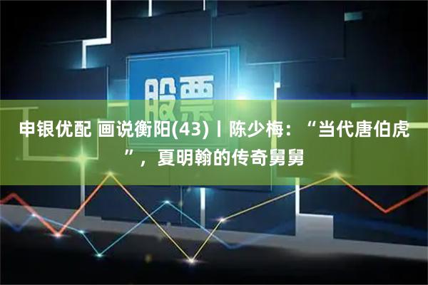 申银优配 画说衡阳(43)丨陈少梅：“当代唐伯虎”，夏明翰的传奇舅舅