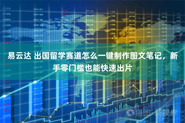 易云达 出国留学赛道怎么一键制作图文笔记，新手零门槛也能快速出片