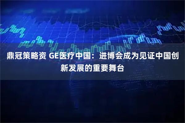 鼎冠策略资 GE医疗中国：进博会成为见证中国创新发展的重要舞台
