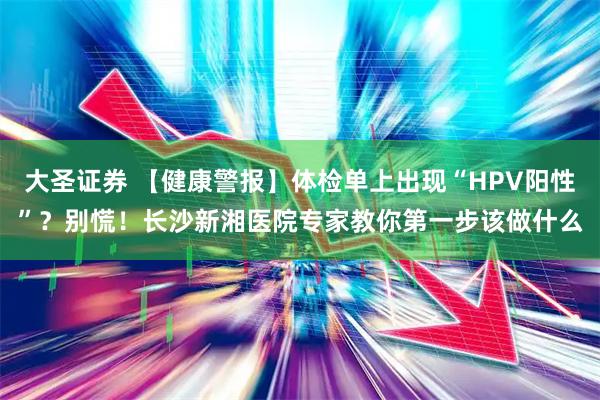大圣证券 【健康警报】体检单上出现“HPV阳性”？别慌！长沙新湘医院专家教你第一步该做什么