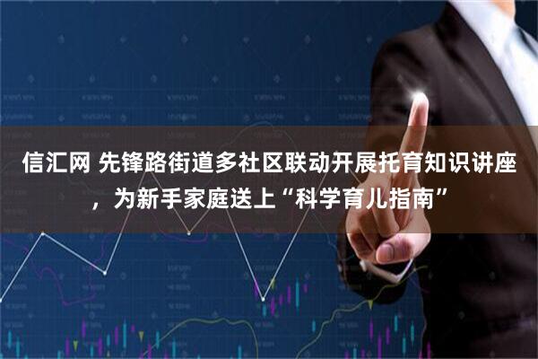信汇网 先锋路街道多社区联动开展托育知识讲座，为新手家庭送上“科学育儿指南”