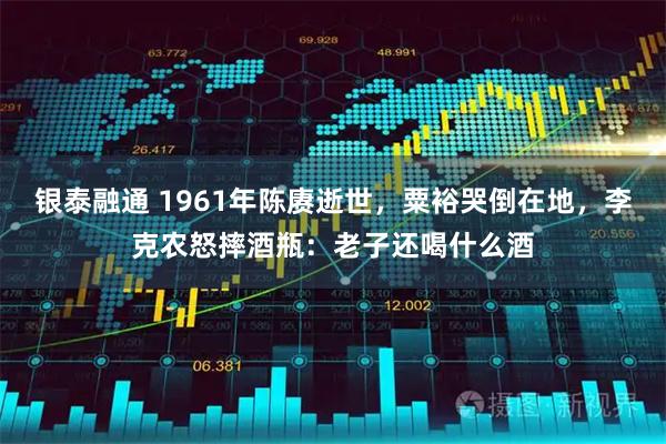 银泰融通 1961年陈赓逝世，粟裕哭倒在地，李克农怒摔酒瓶：老子还喝什么酒