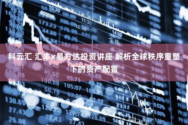 科云汇 汇丰x易方达投资讲座 解析全球秩序重塑下的资产配置
