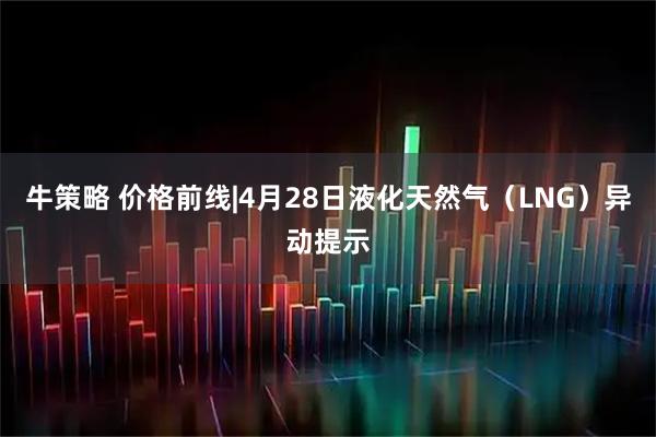 牛策略 价格前线|4月28日液化天然气（LNG）异动提示
