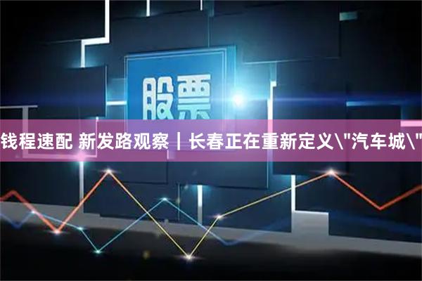 钱程速配 新发路观察｜长春正在重新定义＂汽车城＂